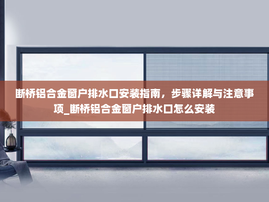 断桥铝合金窗户排水口安装指南，步骤详解与注意事项_断桥铝合金窗户排水口怎么安装